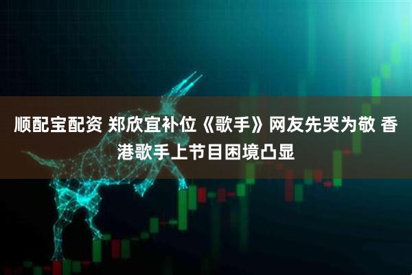 顺配宝配资 郑欣宜补位《歌手》网友先哭为敬 香港歌手上节目困境凸显