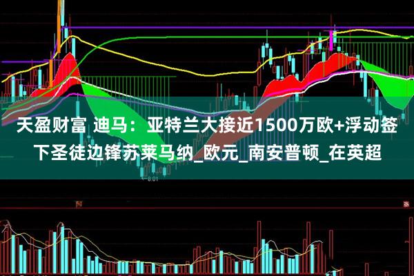 天盈财富 迪马：亚特兰大接近1500万欧+浮动签下圣徒边锋苏莱马纳_欧元_南安普顿_在英超