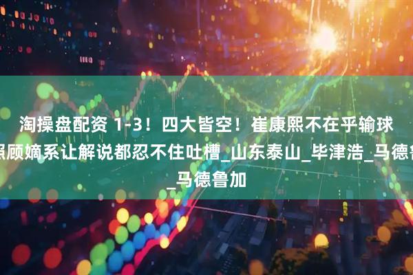淘操盘配资 1-3！四大皆空！崔康熙不在乎输球！照顾嫡系让解说都忍不住吐槽_山东泰山_毕津浩_马德鲁加