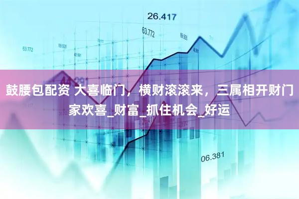 鼓腰包配资 大喜临门，横财滚滚来，三属相开财门家欢喜_财富_抓住机会_好运