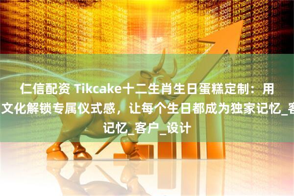 仁信配资 Tikcake十二生肖生日蛋糕定制：用传统生肖文化解锁专属仪式感，让每个生日都成为独家记忆_客户_设计