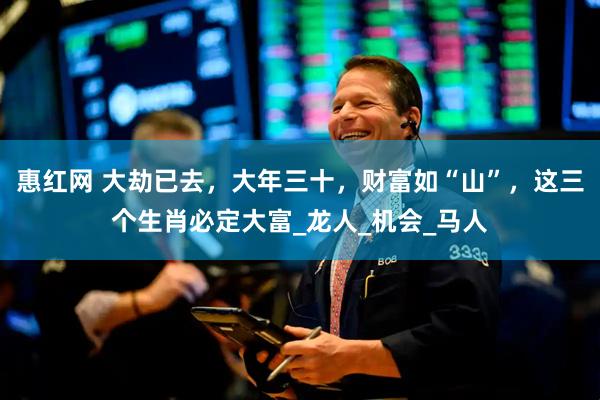 惠红网 大劫已去，大年三十，财富如“山”，这三个生肖必定大富_龙人_机会_马人