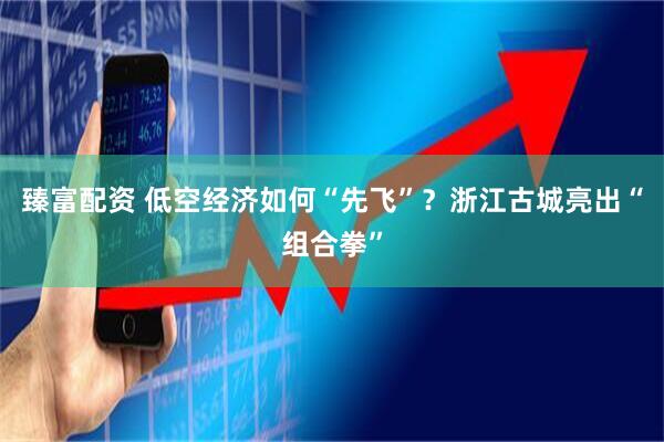 臻富配资 低空经济如何“先飞”？浙江古城亮出“组合拳”