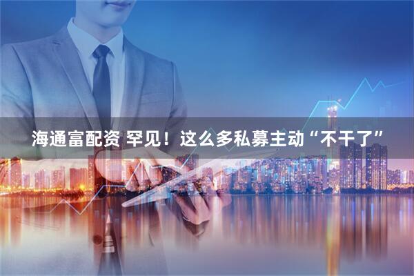 海通富配资 罕见！这么多私募主动“不干了”