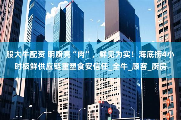 股大牛配资 明厨亮“肉”，鲜见为实！海底捞4小时极鲜供应链重塑食安信任_全牛_顾客_厨房
