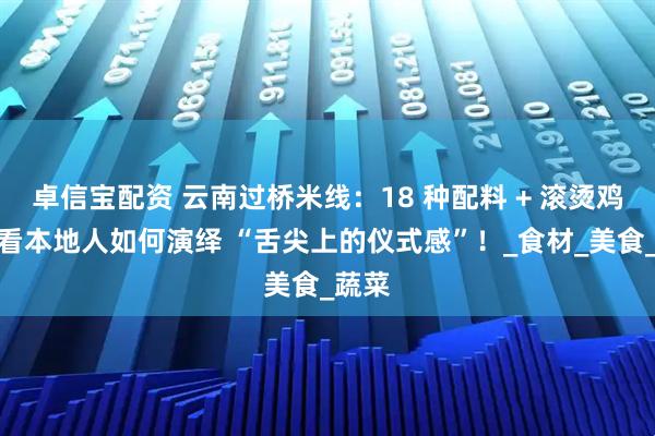 卓信宝配资 云南过桥米线：18 种配料 + 滚烫鸡汤，看本地人如何演绎 “舌尖上的仪式感”！_食材_美食_蔬菜