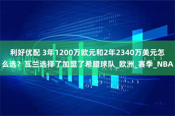 利好优配 3年1200万欧元和2年2340万美元怎么选？瓦兰选择了加盟了希腊球队_欧洲_赛季_NBA