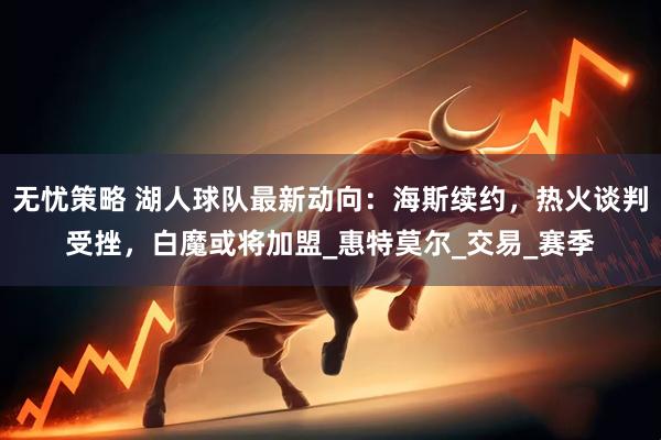 无忧策略 湖人球队最新动向：海斯续约，热火谈判受挫，白魔或将加盟_惠特莫尔_交易_赛季