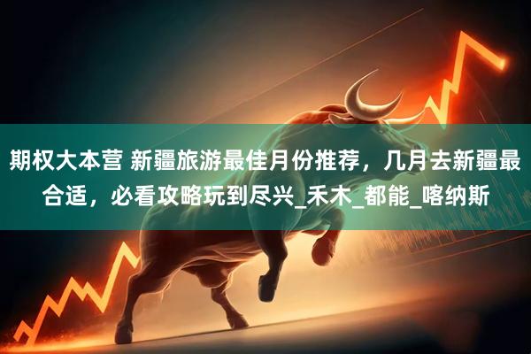 期权大本营 新疆旅游最佳月份推荐，几月去新疆最合适，必看攻略玩到尽兴_禾木_都能_喀纳斯