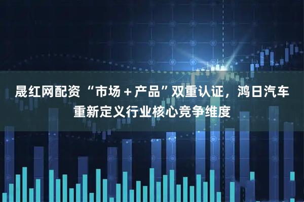 晟红网配资 “市场＋产品”双重认证，鸿日汽车重新定义行业核心竞争维度