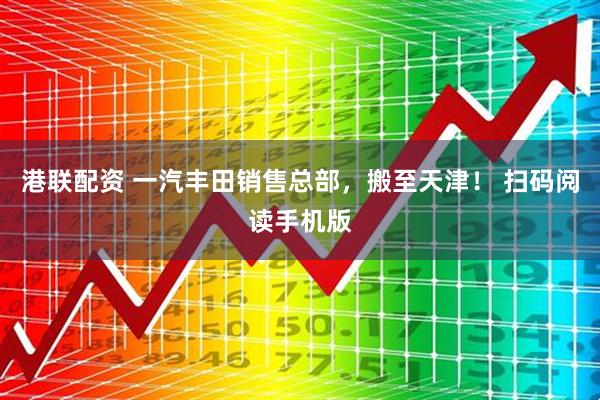 港联配资 一汽丰田销售总部，搬至天津！ 扫码阅读手机版