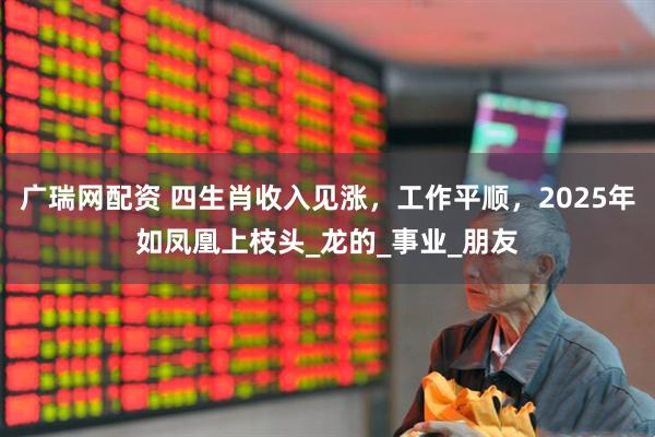 广瑞网配资 四生肖收入见涨，工作平顺，2025年如凤凰上枝头_龙的_事业_朋友