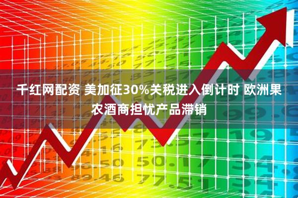 千红网配资 美加征30%关税进入倒计时 欧洲果农酒商担忧产品滞销