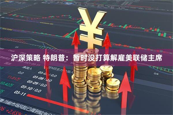 沪深策略 特朗普：暂时没打算解雇美联储主席