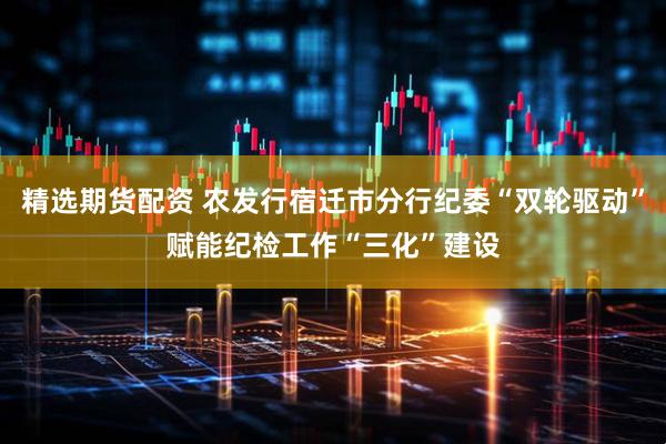 精选期货配资 农发行宿迁市分行纪委“双轮驱动”赋能纪检工作“三化”建设