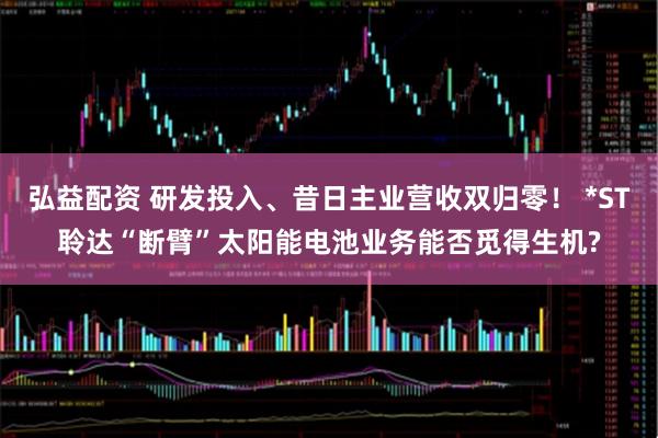 弘益配资 研发投入、昔日主业营收双归零！ *ST聆达“断臂”太阳能电池业务能否觅得生机?
