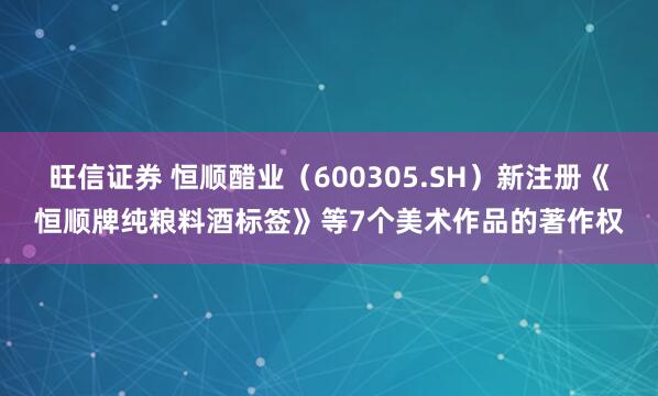 旺信证券 恒顺醋业（600305.SH）新注册《恒顺牌纯粮料酒标签》等7个美术作品的著作权