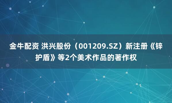 金牛配资 洪兴股份（001209.SZ）新注册《锌护盾》等2个美术作品的著作权