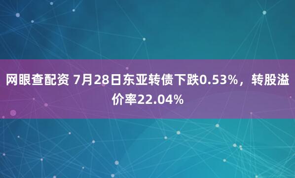 网眼查配资 7月28日东亚转债下跌0.53%，转股溢价率22.04%