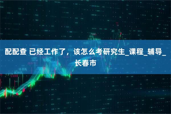 配配查 已经工作了，该怎么考研究生_课程_辅导_长春市