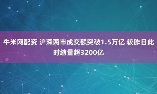 牛米网配资 沪深两市成交额突破1.5万亿 较昨日此时缩量超3200亿