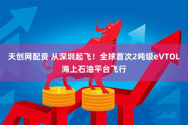 天创网配资 从深圳起飞！全球首次2吨级eVTOL海上石油平台飞行