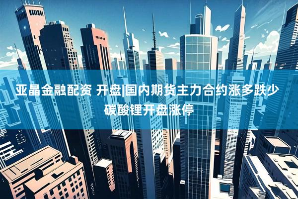 亚晶金融配资 开盘|国内期货主力合约涨多跌少 碳酸锂开盘涨停