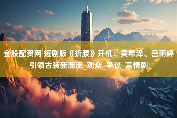 金股配资网 短剧版《折腰》开机：吴希泽、岳雨婷引领古装新潮流_观众_争议_言情剧