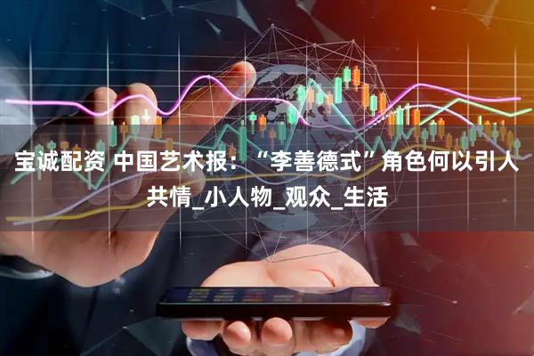 宝诚配资 中国艺术报：“李善德式”角色何以引人共情_小人物_观众_生活