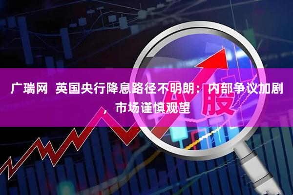 广瑞网  英国央行降息路径不明朗：内部争议加剧，市场谨慎观望