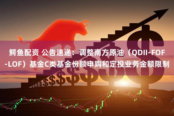 鳄鱼配资 公告速递：调整南方原油（QDII-FOF-LOF）基金C类基金份额申购和定投业务金额限制