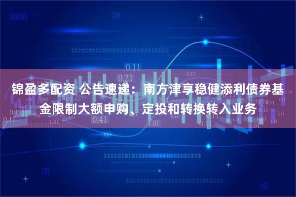 锦盈多配资 公告速递：南方津享稳健添利债券基金限制大额申购、定投和转换转入业务