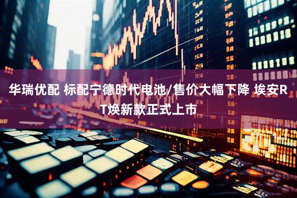 华瑞优配 标配宁德时代电池/售价大幅下降 埃安RT焕新款正式上市