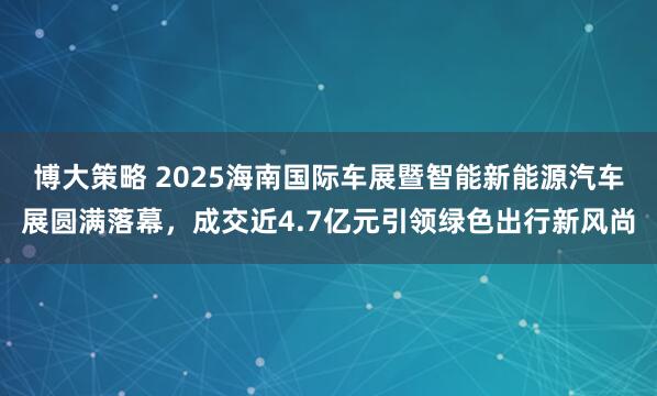 博大策略 2025海南国际车展暨智能新能源汽车展圆满落幕，成交近4.7亿元引领绿色出行新风尚
