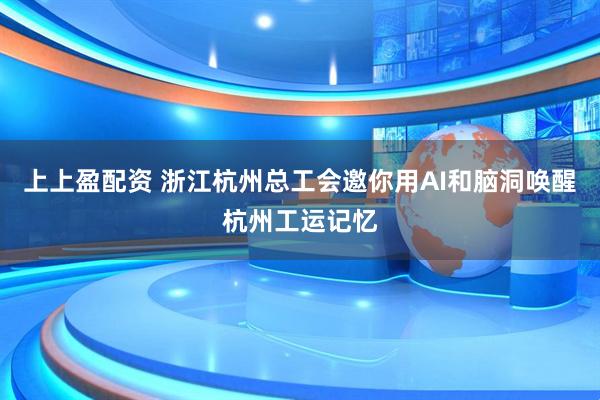 上上盈配资 浙江杭州总工会邀你用AI和脑洞唤醒杭州工运记忆