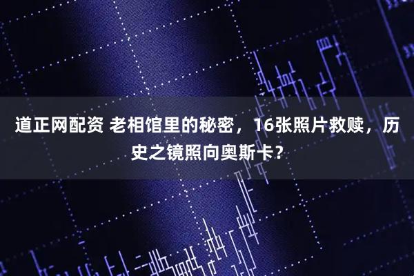 道正网配资 老相馆里的秘密,16张照片救赎,历史之镜照向奥斯卡?