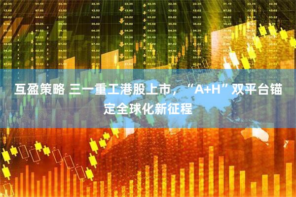 互盈策略 三一重工港股上市,“A+H”双平台锚定全球化新征程
