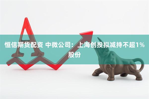 恒信期货配资 中微公司：上海创投拟减持不超1%股份