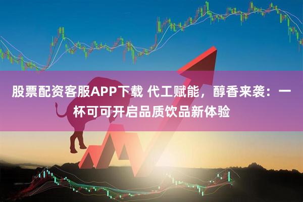 股票配资客服APP下载 代工赋能,醇香来袭:一杯可可开启品质饮品新体验
