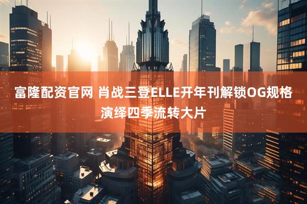 富隆配资官网 肖战三登ELLE开年刊解锁OG规格演绎四季流转大片