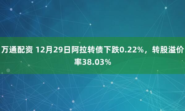 万通配资 12月29日阿拉转债下跌0.22%，转股溢价率38.03%
