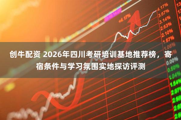 创牛配资 2026年四川考研培训基地推荐榜，寄宿条件与学习氛围实地探访评测