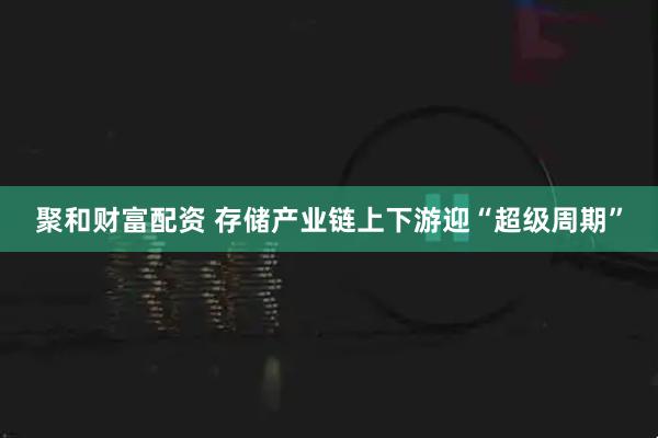 聚和财富配资 存储产业链上下游迎“超级周期”