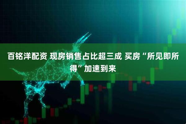 百铭洋配资 现房销售占比超三成 买房“所见即所得”加速到来