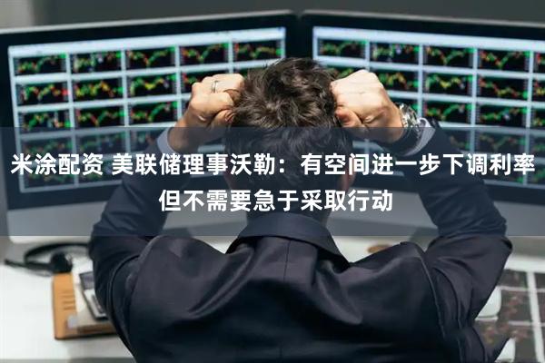 米涂配资 美联储理事沃勒：有空间进一步下调利率 但不需要急于采取行动
