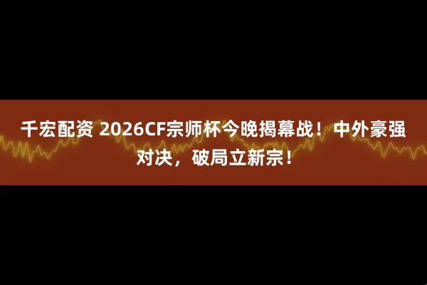 千宏配资 2026CF宗师杯今晚揭幕战！中外豪强对决，破局立新宗！